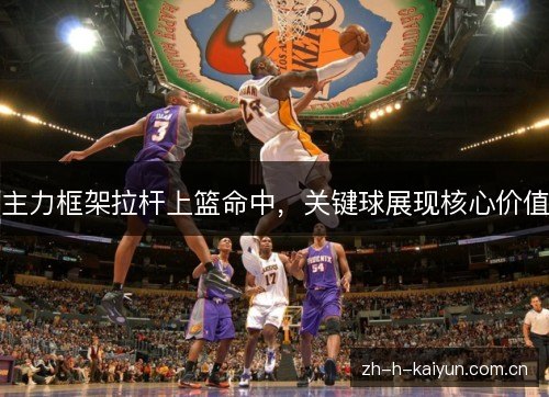 主力框架拉杆上篮命中,关键球展现核心价值 主力框架拉杆上篮命中,关键球展现核心价值