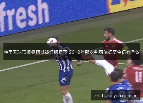 特里无球顶撞桑切斯被红牌罚下 2012年那次判罚依据至今仍有争议
